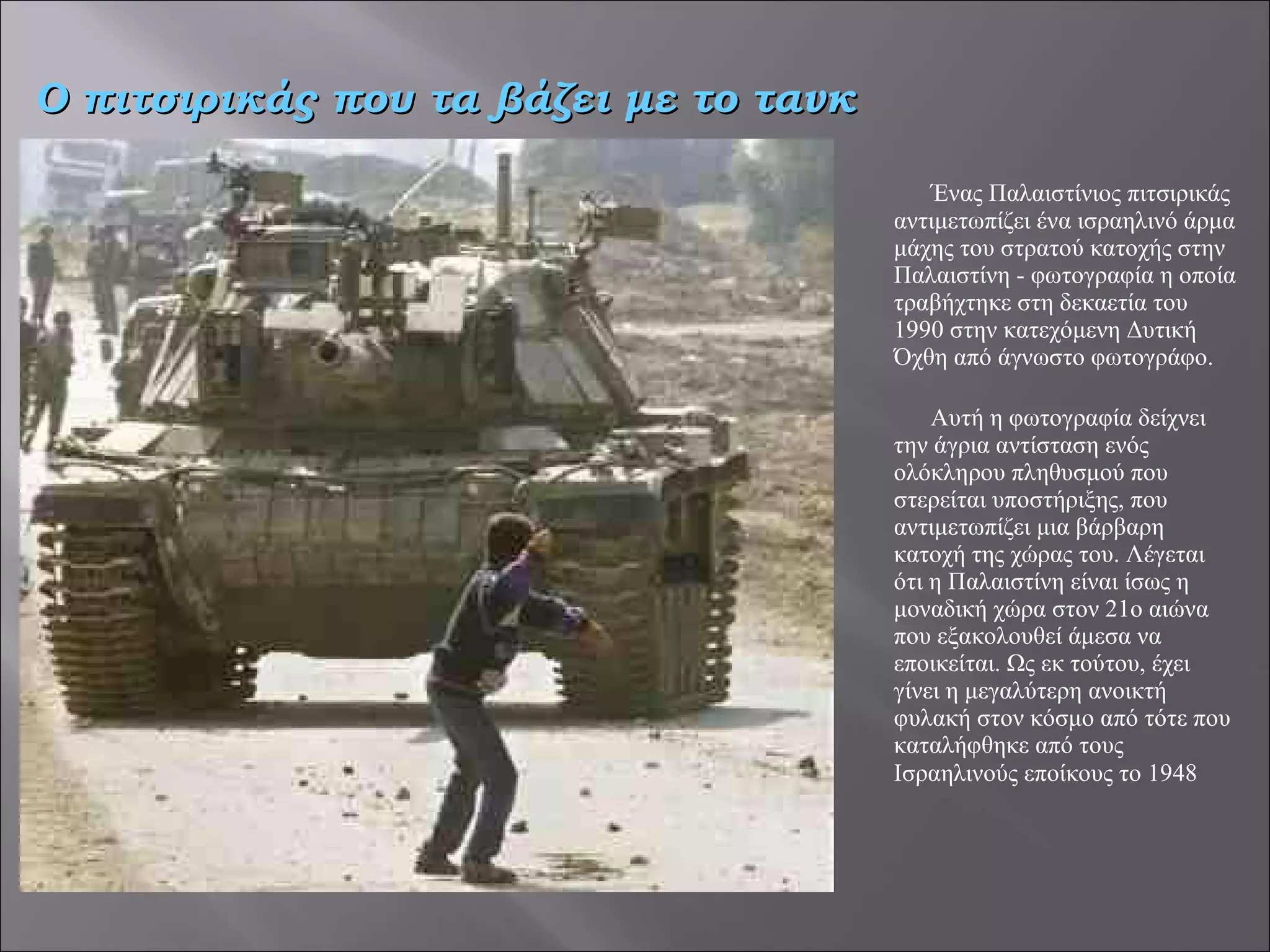 Ένας Παλαιστίνιος πιτσιρικάς αντιμετωπίζει ένα ισραηλινό άρμα μάχης του στρατού κατοχής στην Παλαιστίνη - φωτογραφία η οποία τραβήχτηκε στη δεκαετία του 1990 στην κατεχόμενη Δυτική Όχθη από άγνωστο φωτογράφο.   Αυτή η φωτογραφία δείχνει την άγρια αντίσταση ενός ολόκληρου πληθυσμού που  στερείται υποστήριξης, που αντιμετωπίζει μια βάρβαρη κατοχή της χώρας του. Λέγεται ότι η Παλαιστίνη είναι ίσως η μοναδική χώρα στον 21ο αιώνα που εξακολουθεί άμεσα να εποικείται. Ως εκ τούτου, έχει γίνει η μεγαλύτερη ανοικτή φυλακή στον κόσμο από τότε που καταλήφθηκε από τους Ισραηλινούς εποίκους το 1948   Ο πιτσιρικάς που τα βάζει με το τανκ 