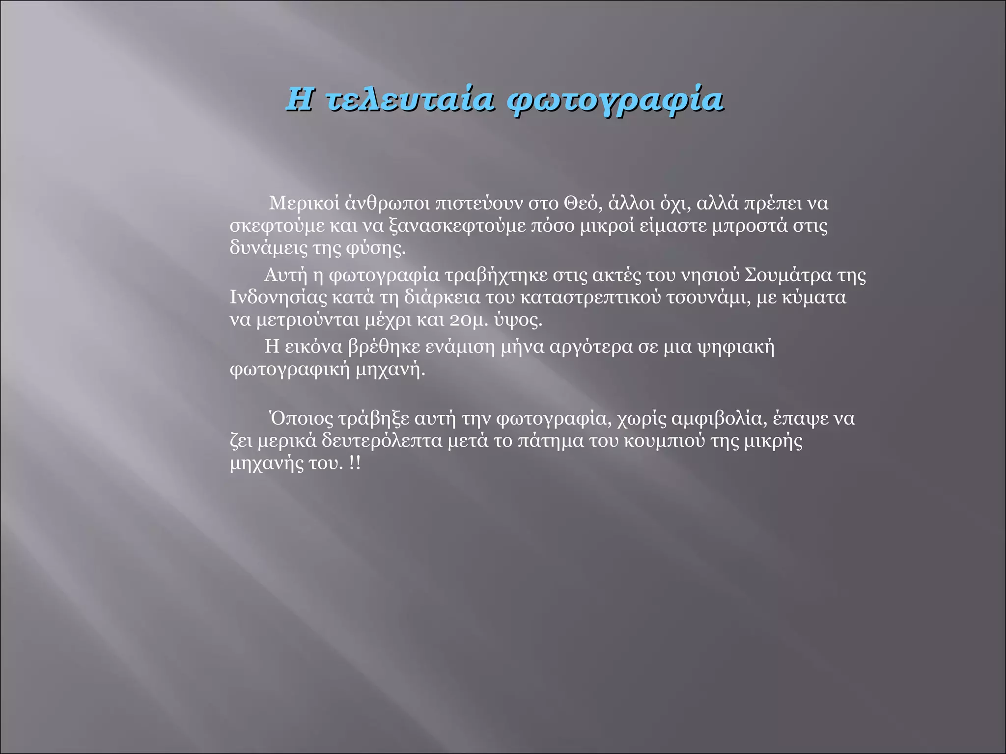 Μερικοί άνθρωποι πιστεύουν στο Θεό, άλλοι όχι, αλλά πρέπει να σκεφτούμε και να ξανασκεφτούμε πόσο μικροί είμαστε μπροστά στις δυνάμεις της φύσης.  Αυτή η φωτογραφία τραβήχτηκε στις ακτές του νησιού Σουμάτρα της Ινδονησίας κατά τη διάρκεια του καταστρεπτικού τσουνάμι, με κύματα να μετριούνται μέχρι και 20μ. ύψος.  Η εικόνα βρέθηκε ενάμιση μήνα αργότερα σε μια ψηφιακή φωτογραφική μηχανή. Όποιος τράβηξε αυτή την φωτογραφία, χωρίς αμφιβολία, έπαψε να ζει μερικά δευτερόλεπτα μετά το πάτημα του κουμπιού της μικρής μηχανής του. !!  Η τελευταία φωτογραφία 