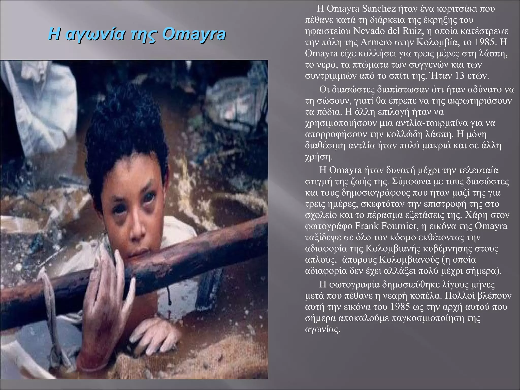 Η Omayra Sanchez ήταν ένα κοριτσάκι που πέθανε κατά τη διάρκεια της έκρηξης του ηφαιστείου Nevado del Ruiz, η οποία κατέστρεψε την πόλη της Armero στην Κολομβία, το 1985. Η Omayra είχε κολλήσει για τρεις μέρες στη λάσπη, το νερό, τα πτώματα των συγγενών και των συντριμμιών από το σπίτι της. Ήταν 13 ετών. Οι διασώστες διαπίστωσαν ότι ήταν αδύνατο να τη σώσουν, γιατί θα έπρεπε να της ακρωτηριάσουν τα πόδια. Η άλλη επιλογή ήταν να χρησιμοποιήσουν μια αντλία-τουρμπίνα για να απορροφήσουν την κολλώδη λάσπη. Η μόνη διαθέσιμη αντλία ήταν πολύ μακριά και σε άλλη χρήση. Η Omayra ήταν δυνατή μέχρι την τελευταία στιγμή της ζωής της. Σύμφωνα με τους διασώστες και τους δημοσιογράφους που ήταν μαζί της για τρεις ημέρες, σκεφτόταν την επιστροφή της στο σχολείο και το πέρασμα εξετάσεις της. Χάρη στον φωτογράφο Frank Fournier, η εικόνα της Omayra ταξίδεψε σε όλο τον κόσμο εκθέτοντας την αδιαφορία της Κολομβιανής κυβέρνησης στους απλούς,  άπορους Κολομβιανούς (η οποία αδιαφορία δεν έχει αλλάξει πολύ μέχρι σήμερα). Η φωτογραφία δημοσιεύθηκε λίγους μήνες μετά που πέθανε η νεαρή κοπέλα. Πολλοί βλέπουν αυτή την εικόνα του 1985 ως την αρχή αυτού που σήμερα αποκαλούμε παγκοσμιοποίηση της αγωνίας. Η αγωνία της  Omayra 