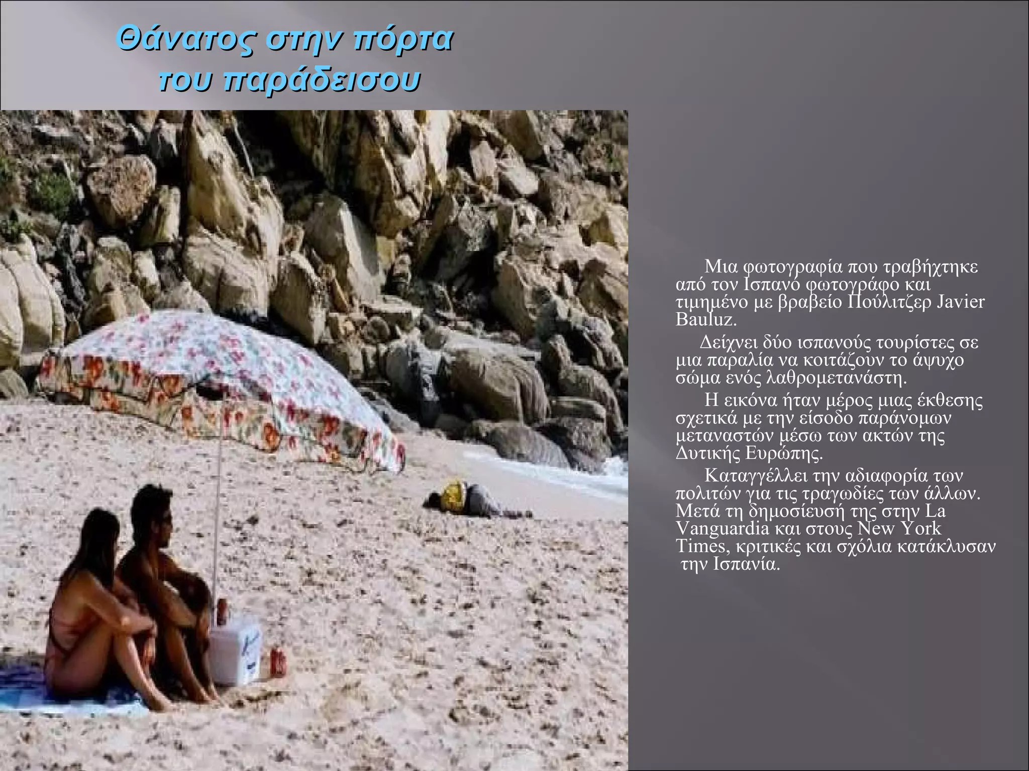 Μια φωτογραφία που τραβήχτηκε  από τον Ισπανό φωτογράφο και τιμημένο με βραβείο Πούλιτζερ Javier Bauluz. Δείχνει δύο ισπανούς τουρίστες σε μια παραλία να κοιτάζουν το άψυχο σώμα ενός λαθρομετανάστη.  Η εικόνα ήταν μέρος μιας έκθεσης σχετικά με την είσοδο παράνομων μεταναστών μέσω των ακτών της Δυτικής Ευρώπης.  Καταγγέλλει την αδιαφορία των πολιτών για τις τραγωδίες των άλλων. Μετά τη δημοσίευσή της στην La Vanguardia και στους New York Times, κριτικές και σχόλια κατάκλυσαν  την Ισπανία. Θάνατος στην πόρτα  του παράδεισου 