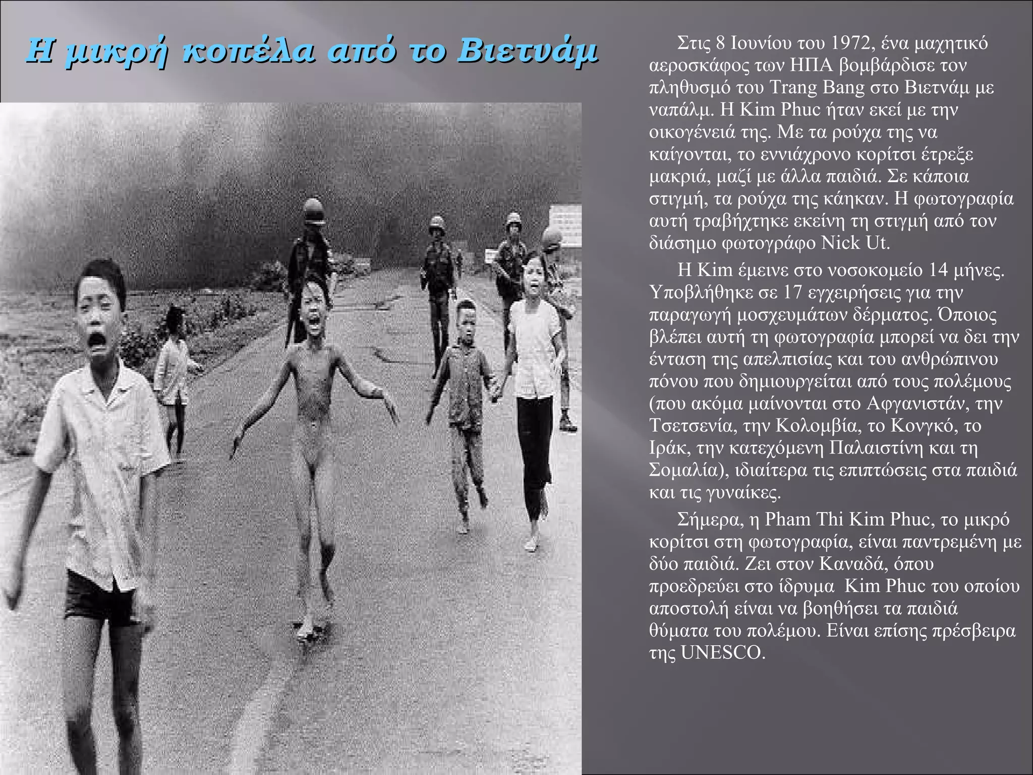Στις 8 Ιουνίου του 1972, ένα μαχητικό αεροσκάφος των ΗΠΑ βομβάρδισε τον πληθυσμό του Trang Bang στο Βιετνάμ με ναπάλμ. Η Kim Phuc ήταν εκεί με την οικογένειά της. Με τα ρούχα της να καίγονται, το εννιάχρονο κορίτσι έτρεξε μακριά, μαζί με άλλα παιδιά. Σε κάποια στιγμή, τα ρούχα της κάηκαν. Η φωτογραφία αυτή τραβήχτηκε εκείνη τη στιγμή από τον διάσημο φωτογράφο Nick Ut.     Η Kim έμεινε στο νοσοκομείο 14 μήνες. Υποβλήθηκε σε 17 εγχειρήσεις για την παραγωγή μοσχευμάτων δέρματος. Όποιος βλέπει αυτή τη φωτογραφία μπορεί να δει την ένταση της απελπισίας και του ανθρώπινου πόνου που δημιουργείται από τους πολέμους (που ακόμα μαίνονται στο Αφγανιστάν, την Τσετσενία, την Κολομβία, το Κονγκό, το Ιράκ, την κατεχόμενη Παλαιστίνη και τη Σομαλία), ιδιαίτερα τις επιπτώσεις στα παιδιά και τις γυναίκες. Σήμερα, η Pham Thi Kim Phuc, το μικρό κορίτσι στη φωτογραφία, είναι παντρεμένη με δύο παιδιά. Ζει στον Καναδά, όπου προεδρεύει στο ίδρυμα  Kim Phuc του οποίου αποστολή είναι να βοηθήσει τα παιδιά θύματα του πολέμου. Είναι επίσης πρέσβειρα της UNESCO.   Η μικρή κοπέλα από το Βιετνάμ 