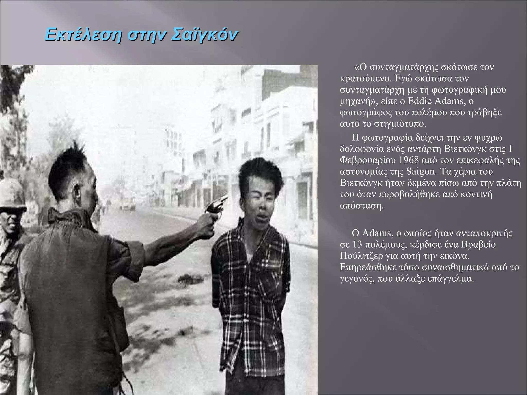 «Ο συνταγματάρχης σκότωσε τον κρατούμενο. Εγώ σκότωσα τον συνταγματάρχη με τη φωτογραφική μου μηχανή», είπε ο Eddie Adams, ο φωτογράφος του πολέμου που τράβηξε αυτό το στιγμιότυπο.  Η φωτογραφία δείχνει την εν ψυχρώ δολοφονία ενός αντάρτη Βιετκόνγκ στις 1 Φεβρουαρίου 1968 από τον επικεφαλής της αστυνομίας της Saigon. Τα χέρια του Βιετκόνγκ ήταν δεμένα πίσω από την πλάτη του όταν πυροβολήθηκε από κοντινή απόσταση. Ο Adams, ο οποίος ήταν ανταποκριτής σε 13 πολέμους, κέρδισε ένα Βραβείο Πούλιτζερ για αυτή την εικόνα. Επηρεάσθηκε τόσο συναισθηματικά από το γεγονός, που άλλαξε επάγγελμα.  Εκτέλεση στην Σαϊγκόν 