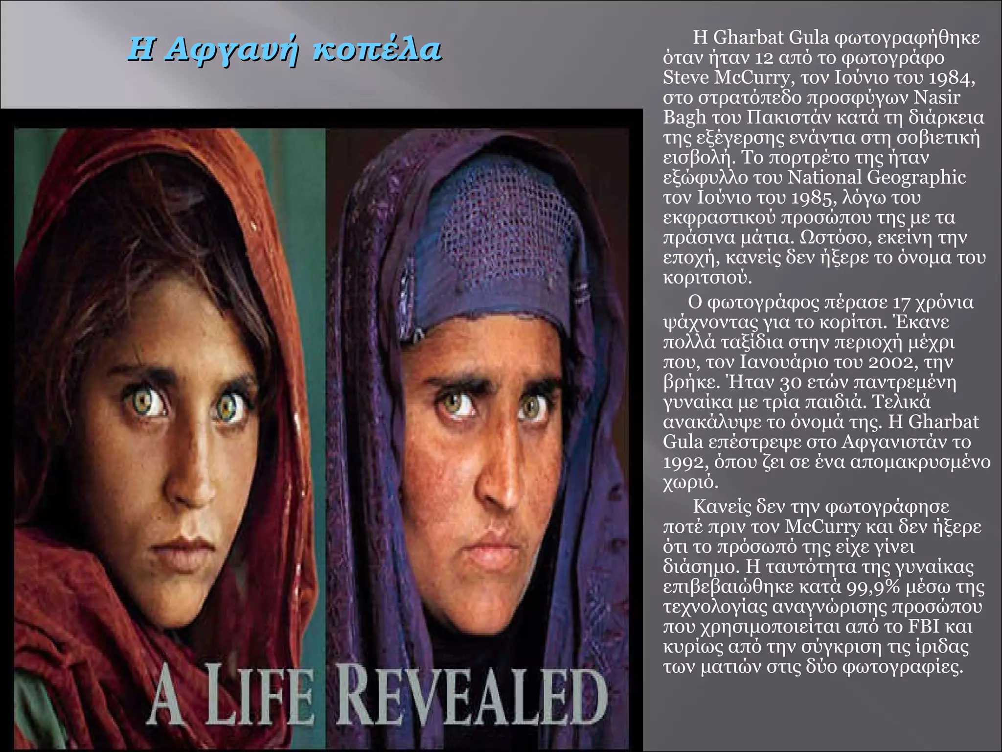 Η Gharbat Gula φωτογραφήθηκε όταν ήταν 12 από το φωτογράφο Steve McCurry, τον Ιούνιο του 1984, στο στρατόπεδο προσφύγων Nasir Bagh του Πακιστάν κατά τη διάρκεια της εξέγερσης ενάντια στη σοβιετική εισβολή. Το πορτρέτο της ήταν εξώφυλλο του National Geographic τον Ιούνιο του 1985, λόγω του εκφραστικού προσώπου της με τα πράσινα μάτια. Ωστόσο, εκείνη την εποχή, κανείς δεν ήξερε το όνομα του κοριτσιού. Ο φωτογράφος πέρασε 17 χρόνια ψάχνοντας για το κορίτσι. Έκανε πολλά ταξίδια στην περιοχή μέχρι που, τον Ιανουάριο του 2002, την βρήκε. Ήταν 30 ετών παντρεμένη γυναίκα με τρία παιδιά. Τελικά ανακάλυψε το όνομά της. Η Gharbat Gula επέστρεψε στο Αφγανιστάν το 1992, όπου ζει σε ένα απομακρυσμένο χωριό. Κανείς δεν την φωτογράφησε  ποτέ πριν τον McCurry και δεν ήξερε ότι το πρόσωπό της είχε γίνει διάσημο. Η ταυτότητα της γυναίκας επιβεβαιώθηκε κατά 99,9% μέσω της τεχνολογίας αναγνώρισης προσώπου που χρησιμοποιείται από το FBI και κυρίως από την σύγκριση τις ίριδας των ματιών στις δύο φωτογραφίες.  Η Αφγανή κοπέλα  