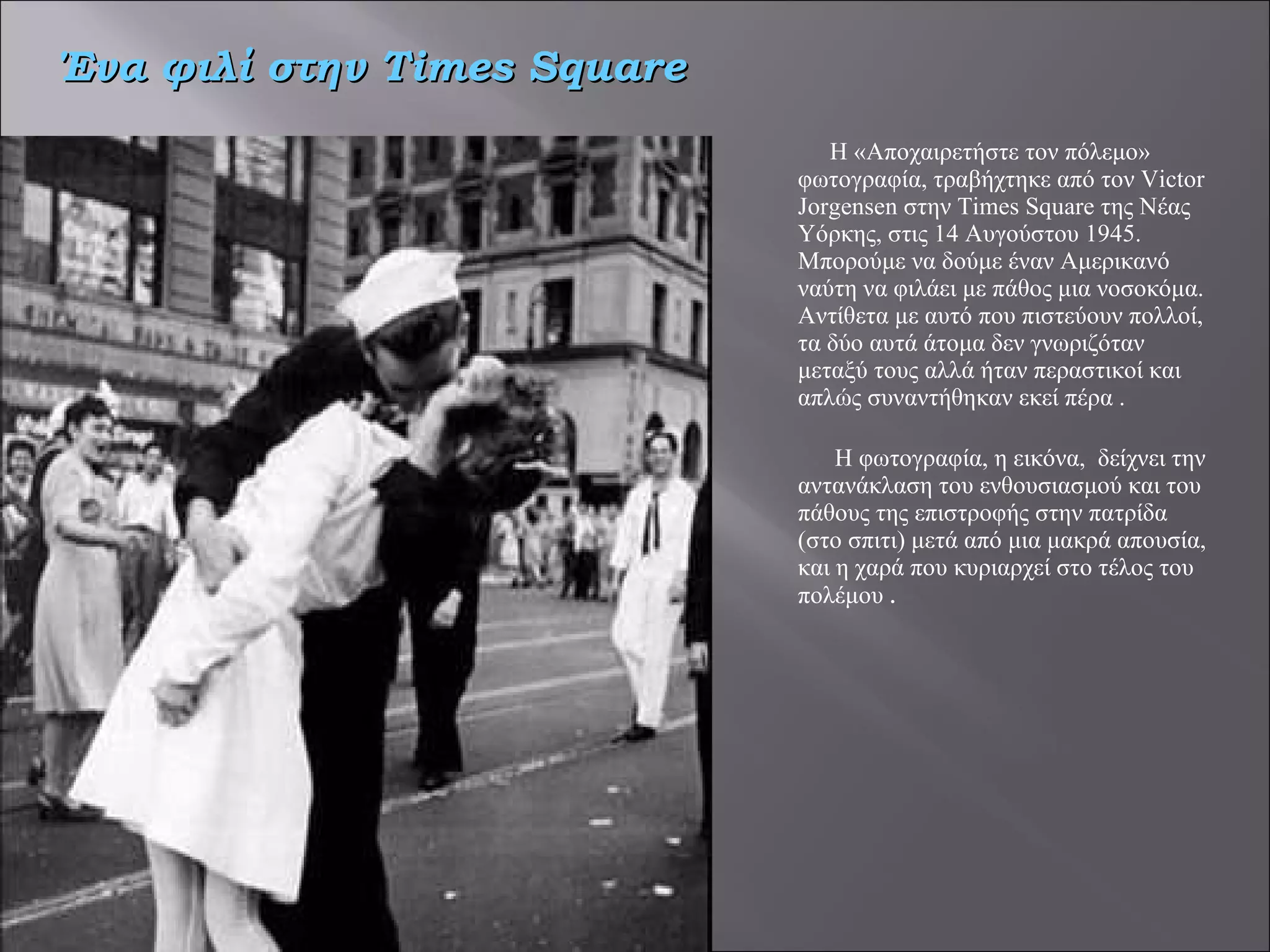 Η «Αποχαιρετήστε τον πόλεμο» φωτογραφία, τραβήχτηκε από τον Victor Jorgensen στην Times Square της Νέας Υόρκης, στις 14 Αυγούστου 1945. Μπορούμε να δούμε έναν Αμερικανό ναύτη να φιλάει με πάθος μια νοσοκόμα. Αντίθετα με αυτό που πιστεύουν πολλοί, τα δύο αυτά άτομα δεν γνωριζόταν μεταξύ τους αλλά ήταν περαστικοί και απλώς συναντήθηκαν εκεί πέρα .   Η φωτογραφία, η εικόνα,  δείχνει την αντανάκλαση του ενθουσιασμού και του πάθους της επιστροφής στην πατρίδα (στο σπιτι) μετά από μια μακρά απουσία, και η χαρά που κυριαρχεί στο τέλος του πολέμου  . Ένα φιλί στην  Times Square 