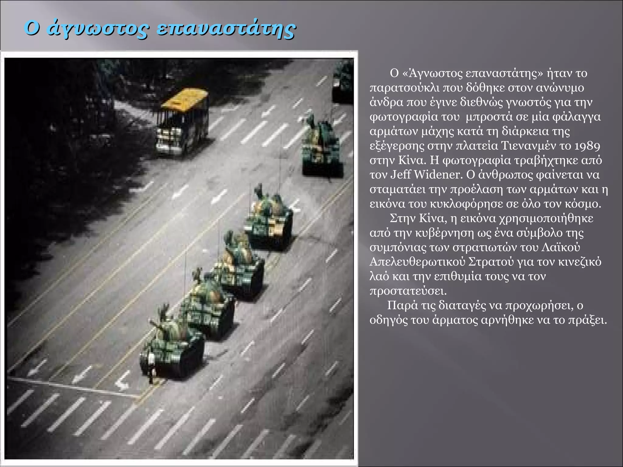   Ο «Άγνωστος επαναστάτης» ήταν το παρατσούκλι που δόθηκε στον ανώνυμο άνδρα που έγινε διεθνώς γνωστός για την φωτογραφία του  μπροστά σε μία φάλαγγα αρμάτων μάχης κατά τη διάρκεια της εξέγερσης στην πλατεία Τιενανμέν το 1989 στην Κίνα. Η φωτογραφία τραβήχτηκε από τον Jeff Widener. Ο άνθρωπος φαίνεται να σταματάει την προέλαση των αρμάτων και η εικόνα του κυκλοφόρησε σε όλο τον κόσμο.    Στην Κίνα, η εικόνα χρησιμοποιήθηκε από την κυβέρνηση ως ένα σύμβολο της συμπόνιας των στρατιωτών του Λαϊκού Απελευθερωτικού Στρατού για τον κινεζικό λαό και την επιθυμία τους να τον προστατεύσει.  Παρά τις διαταγές να προχωρήσει, ο οδηγός του άρματος αρνήθηκε να το πράξει. Ο άγνωστος επαναστάτης 