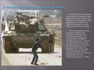 Ένας Παλαιστίνιος πιτσιρικάς αντιμετωπίζει ένα ισραηλινό άρμα μάχης του στρατού κατοχής στην Παλαιστίνη - φωτογραφία η οποία τραβήχτηκε στη δεκαετία του 1990 στην κατεχόμενη Δυτική Όχθη από άγνωστο φωτογράφο.   Αυτή η φωτογραφία δείχνει την άγρια αντίσταση ενός ολόκληρου πληθυσμού που  στερείται υποστήριξης, που αντιμετωπίζει μια βάρβαρη κατοχή της χώρας του. Λέγεται ότι η Παλαιστίνη είναι ίσως η μοναδική χώρα στον 21ο αιώνα που εξακολουθεί άμεσα να εποικείται. Ως εκ τούτου, έχει γίνει η μεγαλύτερη ανοικτή φυλακή στον κόσμο από τότε που καταλήφθηκε από τους Ισραηλινούς εποίκους το 1948   Ο πιτσιρικάς που τα βάζει με το τανκ 