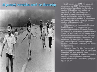 Στις 8 Ιουνίου του 1972, ένα μαχητικό αεροσκάφος των ΗΠΑ βομβάρδισε τον πληθυσμό του Trang Bang στο Βιετνάμ με ναπάλμ. Η Kim Phuc ήταν εκεί με την οικογένειά της. Με τα ρούχα της να καίγονται, το εννιάχρονο κορίτσι έτρεξε μακριά, μαζί με άλλα παιδιά. Σε κάποια στιγμή, τα ρούχα της κάηκαν. Η φωτογραφία αυτή τραβήχτηκε εκείνη τη στιγμή από τον διάσημο φωτογράφο Nick Ut.     Η Kim έμεινε στο νοσοκομείο 14 μήνες. Υποβλήθηκε σε 17 εγχειρήσεις για την παραγωγή μοσχευμάτων δέρματος. Όποιος βλέπει αυτή τη φωτογραφία μπορεί να δει την ένταση της απελπισίας και του ανθρώπινου πόνου που δημιουργείται από τους πολέμους (που ακόμα μαίνονται στο Αφγανιστάν, την Τσετσενία, την Κολομβία, το Κονγκό, το Ιράκ, την κατεχόμενη Παλαιστίνη και τη Σομαλία), ιδιαίτερα τις επιπτώσεις στα παιδιά και τις γυναίκες. Σήμερα, η Pham Thi Kim Phuc, το μικρό κορίτσι στη φωτογραφία, είναι παντρεμένη με δύο παιδιά. Ζει στον Καναδά, όπου προεδρεύει στο ίδρυμα  Kim Phuc του οποίου αποστολή είναι να βοηθήσει τα παιδιά θύματα του πολέμου. Είναι επίσης πρέσβειρα της UNESCO.   Η μικρή κοπέλα από το Βιετνάμ 