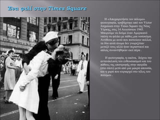 Η «Αποχαιρετήστε τον πόλεμο» φωτογραφία, τραβήχτηκε από τον Victor Jorgensen στην Times Square της Νέας Υόρκης, στις 14 Αυγούστου 1945. Μπορούμε να δούμε έναν Αμερικανό ναύτη να φιλάει με πάθος μια νοσοκόμα. Αντίθετα με αυτό που πιστεύουν πολλοί, τα δύο αυτά άτομα δεν γνωριζόταν μεταξύ τους αλλά ήταν περαστικοί και απλώς συναντήθηκαν εκεί πέρα .   Η φωτογραφία, η εικόνα,  δείχνει την αντανάκλαση του ενθουσιασμού και του πάθους της επιστροφής στην πατρίδα (στο σπιτι) μετά από μια μακρά απουσία, και η χαρά που κυριαρχεί στο τέλος του πολέμου  . Ένα φιλί στην  Times Square 