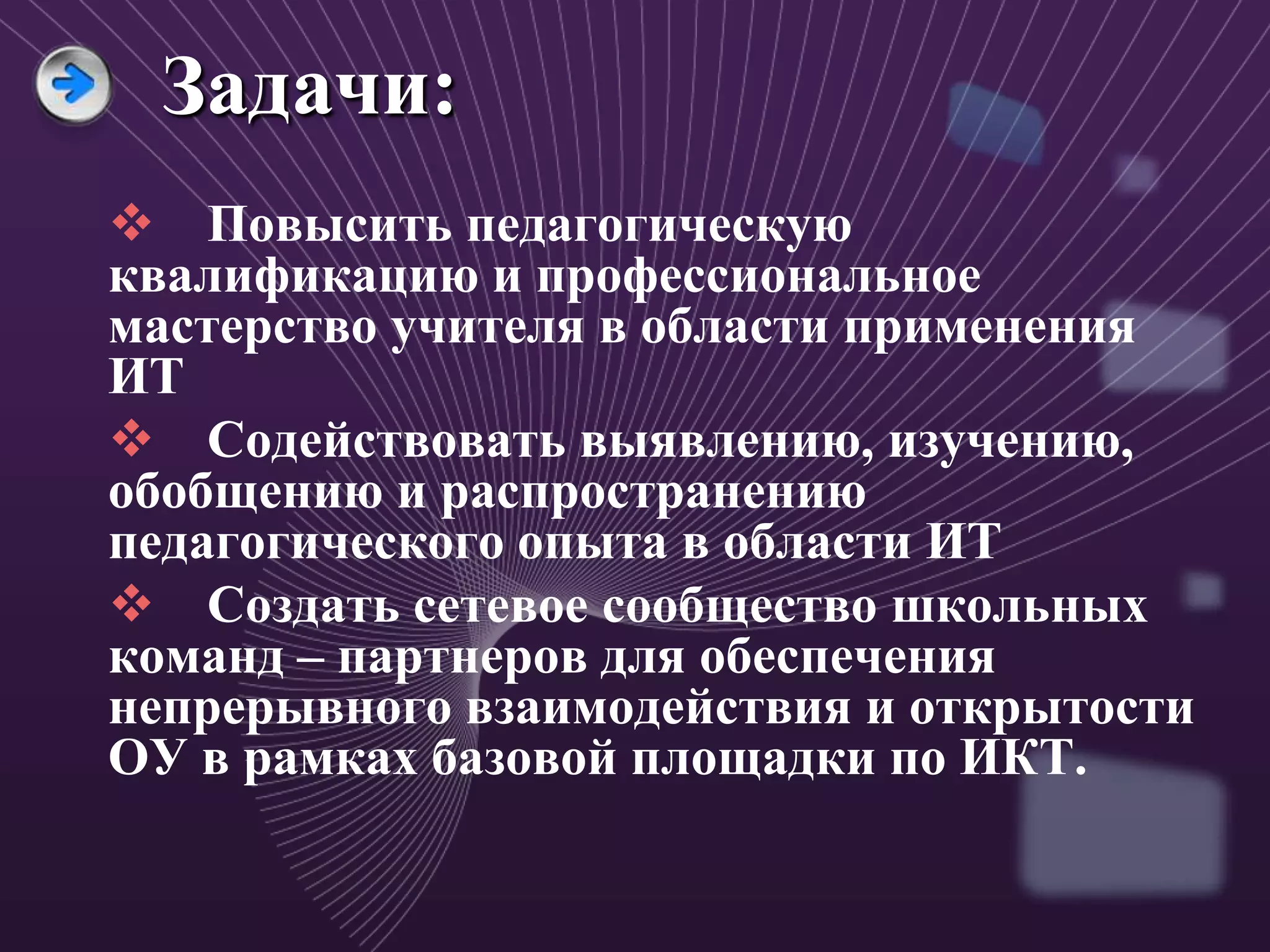 Задачи:
 Повысить педагогическую
квалификацию и профессиональное
мастерство учителя в области применения
ИТ
 Содействовать выявлению, изучению,
обобщению и распространению
педагогического опыта в области ИТ
 Создать сетевое сообщество школьных
команд – партнеров для обеспечения
непрерывного взаимодействия и открытости
ОУ в рамках базовой площадки по ИКТ.
 