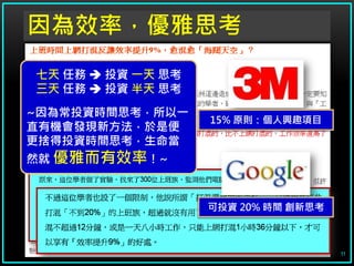 因為效率，優雅思考
七天 任務  投資 一天 思考
三天 任務  投資 半天 思考

~因為常投資時間思考，所以一
                   15% 原則：個人興趣項目
直有機會發現新方法，於是便
更捨得投資時間思考，生命當
然就 優雅而有效率！~



                   可投資 20% 時間 創新思考



                                     11
 