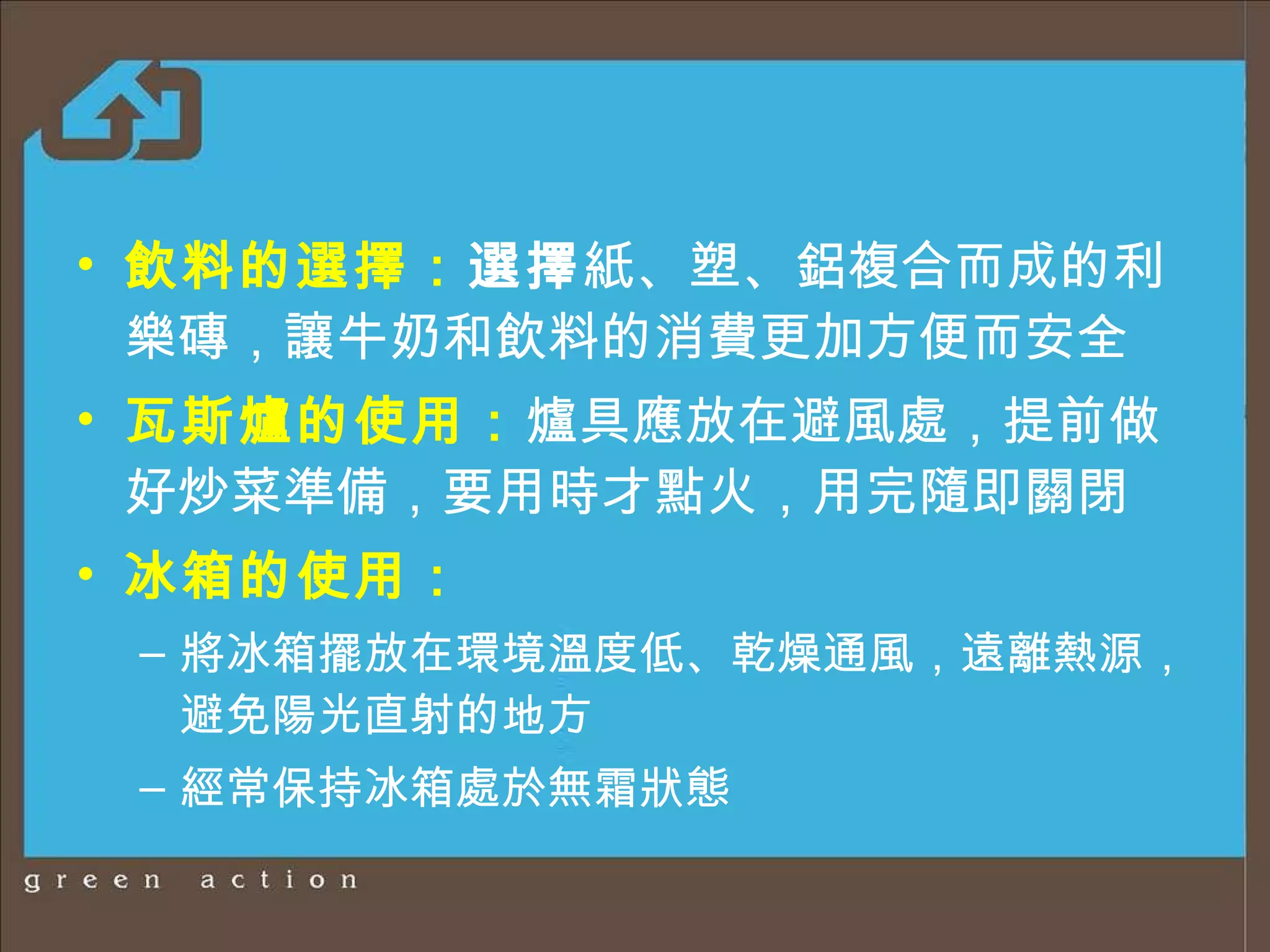 飲料的選擇 ： 選擇 紙、塑、鋁複合而成的利樂磚，讓牛奶和飲料的消費更加方便而安全 瓦斯爐的使用 ： 爐具應放在避風處 ， 提前做好炒菜準備，要用時才點火，用完隨即關閉 冰箱的使用 ： 將冰箱擺放在環境溫度低、乾燥通風，遠離熱源，避免陽光直射的地方 經常保持冰箱處於無霜狀態 