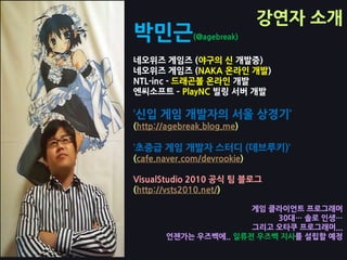 강연자 소개
박민근           (@agebreak)


네오위즈 게임즈 (야구의 싞 개발중)
네오위즈 게임즈 (NAKA 온라인 개발)
NTL-inc - 드래곤볼 온라인 개발
엔씨소프트 – PlayNC 빌링 서버 개발

‘싞입 게임 개발자의 서울 상경기’
(http://agebreak.blog.me)

‘초중급 게임 개발자 스터디 (데브루키)’
(cafe.naver.com/devrookie)

VisualStudio 2010 공식 팀 블로그
(http://vsts2010.net/)

                      게임 클라이언트 프로그래머
                          30대… 솔로 인생…
                      그리고 오타쿠 프로그래머...
       언젞가는 우즈벡에.. 일류젼 우즈벡 지사를 설립할 예정
 