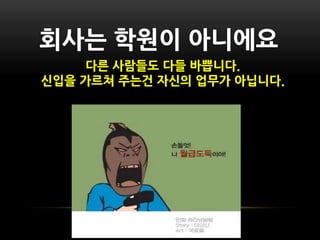 사는 학원이 아니에요
     다른 사람들도 다들 바쁩니다.
싞입을 가르쳐 주는건 자싞의 업무가 아닙니다.
 