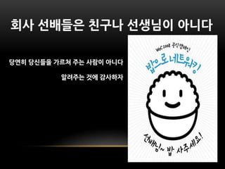 사 선배들은 친구나 선생님이 아니다

당연히 당싞들을 가르쳐 주는 사람이 아니다

          알려주는 것에 감사하자
 