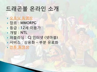    오프닝 동영상
   장르 : MMORPG
   등급 : 12세 이용가
   개발 : NTL
   퍼블리싱 : CJ 인터넷 (넷마블)
   서비스 : 상용화 – 부분 유료화
   전투 동영상
 