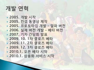    2005. 개발 시작
   2005. 컨셉 동영상 제작
   2005. 프로토타입 개발 – 알파 버전
   2006. 실제 버전 개발 – 베타 버전
   2007. 기자 간담회 발표
   2009. 10. 1차 클로즈 베타
   2009. 11. 2차 클로즈 베타
   2009. 12. 3차 클로즈 베타
   2010.1. 오픈 베타 시작
   2010.1. 상용화 서비스 시작
 