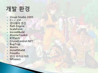    Visual Studio 2005
   C++, C#
   렌더웨어 엔진
   Path Engine
   ScaleForm
   IncrediBuild
   XtremeToolkit
   RTPatch
   CruiseControl.NET
   BugTrap
   Mantis
   InstallShield
   FmodEx
   반디 라이브러리
   NProtect
 