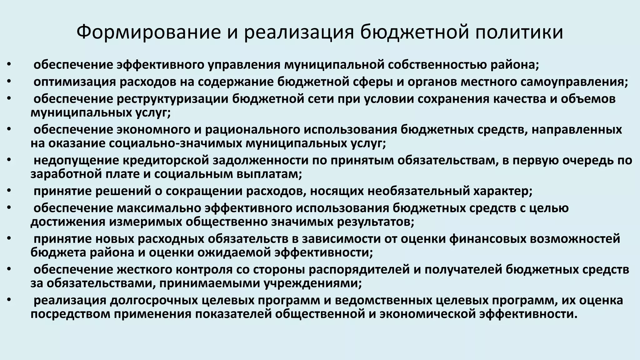 Формирование и реализация бюджетной политики
•    обеспечение эффективного управления муниципальной собственностью района;
•    оптимизация расходов на содержание бюджетной сферы и органов местного самоуправления;
•    обеспечение реструктуризации бюджетной сети при условии сохранения качества и объемов
    муниципальных услуг;
•    обеспечение экономного и рационального использования бюджетных средств, направленных
    на оказание социально-значимых муниципальных услуг;
•    недопущение кредиторской задолженности по принятым обязательствам, в первую очередь по
    заработной плате и социальным выплатам;
•    принятие решений о сокращении расходов, носящих необязательный характер;
•    обеспечение максимально эффективного использования бюджетных средств с целью
    достижения измеримых общественно значимых результатов;
•    принятие новых расходных обязательств в зависимости от оценки финансовых возможностей
    бюджета района и оценки ожидаемой эффективности;
•    обеспечение жесткого контроля со стороны распорядителей и получателей бюджетных средств
    за обязательствами, принимаемыми учреждениями;
•    реализация долгосрочных целевых программ и ведомственных целевых программ, их оценка
    посредством применения показателей общественной и экономической эффективности.
 