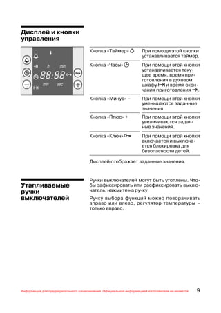 Дисплей и кнопки
управления
                                      Кнопка «Таймер» a             При помощи этой кнопки
                                                                    устанавливается таймер.
                                      Кнопка «Часы» j               При помощи этой кнопки
                                                                    устанавливается теку
                                                                    щее время, время при
                                                                    готовления в духовом
                                                                    шкафу ? и время окон
                                                                    чания приготовления !.
                                      Кнопка «Минус» –              При помощи этой кнопки
                                                                    уменьшаются заданные
                                                                    значения.
                                      Кнопка «Плюс» +               При помощи этой кнопки
                                                                    увеличиваются задан
                                                                    ные значения.
                                      Кнопка «Ключ» p               При помощи этой кнопки
                                                                    включается и выключа
                                                                    ется блокировка для
                                                                    безопасности детей.

                                      Дисплей отображает заданные значения.


                                      Ручки выключателей могут быть утоплены. Что
Утапливаемые                          бы зафиксировать или расфиксировать выклю
ручки                                 чатель, нажмите на ручку.
выключателей                          Ручку выбора функций можно поворачивать
                                      вправо или влево, регулятор температуры –
                                      только вправо.




Информация для предварительного ознакомления. Официальной информацией изготовителя не является.   9
 