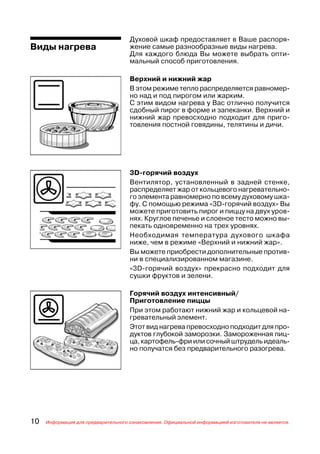 Духовой шкаф предоставляет в Ваше распоря
Виды нагрева                         жение самые разнообразные виды нагрева.
                                     Для каждого блюда Вы можете выбрать опти
                                     мальный способ приготовления.

                                     Верхний и нижний жар
                                     В этом режиме тепло распределяется равномер
                                     но над и под пирогом или жарким.
                                     С этим видом нагрева у Вас отлично получится
                                     сдобный пирог в форме и запеканки. Верхний и
                                     нижний жар превосходно подходит для приго
                                     товления постной говядины, телятины и дичи.




                                     3D горячий воздух
                                     Вентилятор, установленный в задней стенке,
                                     распределяет жар от кольцевого нагревательно
                                     го элемента равномерно по всему духовому шка
                                     фу. С помощью режима «3D горячий воздух» Вы
                                     можете приготовить пирог и пиццу на двух уров
                                     нях. Круглое печенье и слоеное тесто можно вы
                                     пекать одновременно на трех уровнях.
                                     Необходимая температура духового шкафа
                                     ниже, чем в режиме «Верхний и нижний жар».
                                     Вы можете приобрести дополнительные против
                                     ни в специализированном магазине.
                                     «3D горячий воздух» прекрасно подходит для
                                     сушки фруктов и зелени.

                                     Горячий воздух интенсивный/
                                     Приготовление пиццы
                                     При этом работают нижний жар и кольцевой на
                                     гревательный элемент.
                                     Этот вид нагрева превосходно подходит для про
                                     дуктов глубокой заморозки. Замороженная пиц
                                     ца, картофель фри или сочный штрудель идеаль
                                     но получатся без предварительного разогрева.




10   Информация для предварительного ознакомления. Официальной информацией изготовителя не является.
 