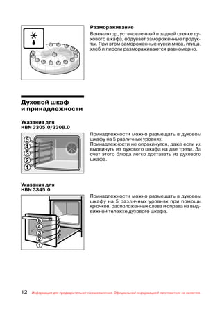Размораживание
                                     Вентилятор, установленный в задней стенке ду
                                     хового шкафа, обдувает замороженные продук
                                     ты. При этом замороженные куски мяса, птица,
                                     хлеб и пироги размораживаются равномерно.




Духовой шкаф
и принадлежности

Указания для
HBN 3305.0/3308.0
                                     Принадлежности можно размещать в духовом
                                     шкафу на 5 различных уровнях.
                                     Принадлежности не опрокинутся, даже если их
                                     выдвинуть из духового шкафа на две трети. За
                                     счет этого блюда легко доставать из духового
                                     шкафа.




Указания для
HBN 3345.0
                                     Принадлежности можно размещать в духовом
                                     шкафу на 5 различных уровнях при помощи
                                     крючков, расположенных слева и справа на выд
                                     вижной тележке духового шкафа.




12   Информация для предварительного ознакомления. Официальной информацией изготовителя не является.
 