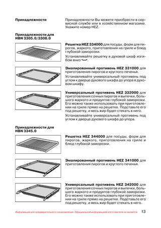 Принадлежности                        Принадлежности Вы можете приобрести в сер
                                      висной службе или в хозяйственном магазине.
                                      Укажите номер HEZ.

Принадлежности для
HBN 3305.0/3308.0
                                      Решетка HEZ 334000 для посуды, форм для пи
                                      рогов, жаркого, приготовления на гриле и блюд
                                      глубокой заморозки.
                                      Устанавливайте решетку в духовой шкаф изги
                                      бом вниз (.

                                      Эмалированный противень HEZ 331000 для
                                      приготовления пирогов и круглого печенья.
                                      Устанавливайте универсальный противень под
                                      углом к дверце духового шкафа до упора в духо
                                      вом шкафу.

                                      Универсальный противень HEZ 332000 для
                                      приготовления сочных пирогов и выпечки, боль
                                      шого жаркого и продуктов глубокой заморозки.
                                      Его можно также использовать при приготовле
                                      нии на гриле прямо на решетке. Подставьте его
                                      под решетку, и весь жир будет стекать в него.
                                      Устанавливайте универсальный противень под
                                      углом к дверце духового шкафа до упора.

Принадлежности для
HBN 3345.0
                                      Решетка HEZ 344000 для посуды, форм для
                                      пирогов, жаркого, приготовления на гриле и
                                      блюд глубокой заморозки.



                                      Эмалированный противень HEZ 341000 для
                                      приготовления пирогов и круглого печенья.




                                      Универсальный противень HEZ 342000 для
                                      приготовления сочных пирогов и выпечки, боль
                                      шого жаркого и продуктов глубокой заморозки.
                                      Его можно также использовать при приготовле
                                      нии на гриле прямо на решетке. Подставьте его
                                      под решетку, и весь жир будет стекать в него.

Информация для предварительного ознакомления. Официальной информацией изготовителя не является.   13
 
