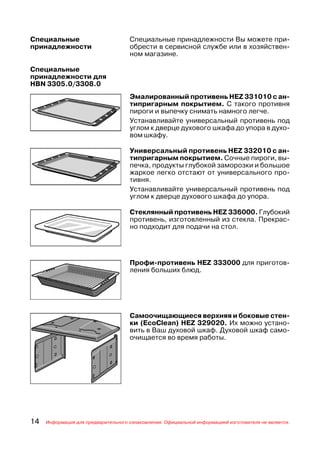 Специальные                          Специальные принадлежности Вы можете при
принадлежности                       обрести в сервисной службе или в хозяйствен
                                     ном магазине.

Специальные
принадлежности для
HBN 3305.0/3308.0
                                     Эмалированный противень HEZ 331010 с ан
                                     типригарным покрытием. С такого противня
                                     пироги и выпечку снимать намного легче.
                                     Устанавливайте универсальный противень под
                                     углом к дверце духового шкафа до упора в духо
                                     вом шкафу.

                                     Универсальный противень HEZ 332010 с ан
                                     типригарным покрытием. Сочные пироги, вы
                                     печка, продукты глубокой заморозки и большое
                                     жаркое легко отстают от универсального про
                                     тивня.
                                     Устанавливайте универсальный противень под
                                     углом к дверце духового шкафа до упора.

                                     Стеклянный противень HEZ 336000. Глубокий
                                     противень, изготовленный из стекла. Прекрас
                                     но подходит для подачи на стол.




                                     Профи противень HEZ 333000 для приготов
                                     ления больших блюд.




                                     Самоочищающиеся верхняя и боковые стен
                                     ки (EcoClean) HEZ 329020. Их можно устано
                                     вить в Ваш духовой шкаф. Духовой шкаф само
                                     очищается во время работы.




14   Информация для предварительного ознакомления. Официальной информацией изготовителя не является.
 