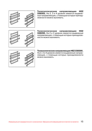 Телескопические направляющие HEZ
                                      338305. На 2, 3 и 4 уровнях имеются выдвиж
                                      ные направляющие, с помощью которых принад
                                      лежности можно вынимать.




                                      Телескопические направляющие HEZ
                                      338200. На 2 и 3 уровнях имеются выдвижные
                                      направляющие, с помощью которых принадлеж
                                      ности можно вынимать.




                                      Телескопические направляющие HEZ 338300.
                                      На 2, 3 и 4 уровнях имеются выдвижные направ
                                      ляющие, с помощью которых принадлежности
                                      можно вынимать.




Информация для предварительного ознакомления. Официальной информацией изготовителя не является.   15
 