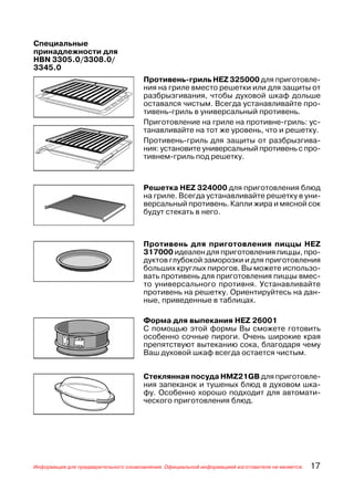 Специальные
принадлежности для
HBN 3305.0/3308.0/
3345.0
                                      Противень гриль HEZ 325000 для приготовле
                                      ния на гриле вместо решетки или для защиты от
                                      разбрызгивания, чтобы духовой шкаф дольше
                                      оставался чистым. Всегда устанавливайте про
                                      тивень гриль в универсальный противень.
                                      Приготовление на гриле на противне гриль: ус
                                      танавливайте на тот же уровень, что и решетку.
                                      Противень гриль для защиты от разбрызгива
                                      ния: установите универсальный противень с про
                                      тивнем гриль под решетку.



                                      Решетка HEZ 324000 для приготовления блюд
                                      на гриле. Всегда устанавливайте решетку в уни
                                      версальный противень. Капли жира и мясной сок
                                      будут стекать в него.



                                      Противень для приготовления пиццы HEZ
                                      317000 идеален для приготовления пиццы, про
                                      дуктов глубокой заморозки и для приготовления
                                      больших круглых пирогов. Вы можете использо
                                      вать противень для приготовления пиццы вмес
                                      то универсального противня. Устанавливайте
                                      противень на решетку. Ориентируйтесь на дан
                                      ные, приведенные в таблицах.

                                      Форма для выпекания HEZ 26001
                                      С помощью этой формы Вы сможете готовить
                                      особенно сочные пироги. Очень широкие края
                                      препятствуют вытеканию сока, благодаря чему
                                      Ваш духовой шкаф всегда остается чистым.


                                      Стеклянная посуда HMZ21GB для приготовле
                                      ния запеканок и тушеных блюд в духовом шка
                                      фу. Особенно хорошо подходит для автомати
                                      ческого приготовления блюд.




Информация для предварительного ознакомления. Официальной информацией изготовителя не является.   17
 