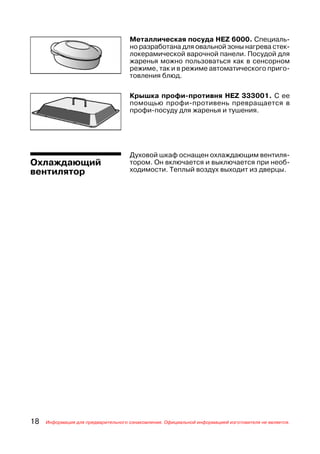 Металлическая посуда HEZ 6000. Специаль
                                     но разработана для овальной зоны нагрева стек
                                     локерамической варочной панели. Посудой для
                                     жаренья можно пользоваться как в сенсорном
                                     режиме, так и в режиме автоматического приго
                                     товления блюд.

                                     Крышка профи противня HEZ 333001. С ее
                                     помощью профи противень превращается в
                                     профи посуду для жаренья и тушения.




                                     Духовой шкаф оснащен охлаждающим вентиля
Охлаждающий                          тором. Он включается и выключается при необ
вентилятор                           ходимости. Теплый воздух выходит из дверцы.




18   Информация для предварительного ознакомления. Официальной информацией изготовителя не является.
 