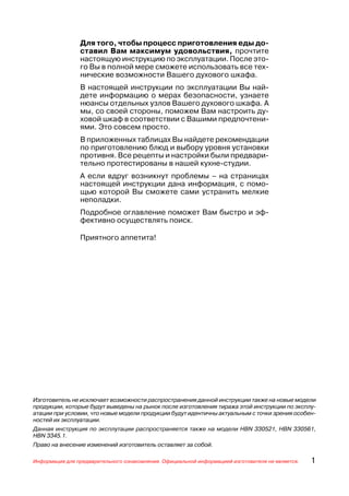Для того, чтобы процесс приготовления еды до
                ставил Вам максимум удовольствия, прочтите
                настоящую инструкцию по эксплуатации. После это
                го Вы в полной мере сможете использовать все тех
                нические возможности Вашего духового шкафа.
                В настоящей инструкции по эксплуатации Вы най
                дете информацию о мерах безопасности, узнаете
                нюансы отдельных узлов Вашего духового шкафа. А
                мы, со своей стороны, поможем Вам настроить ду
                ховой шкаф в соответствии с Вашими предпочтени
                ями. Это совсем просто.
                В приложенных таблицах Вы найдете рекомендации
                по приготовлению блюд и выбору уровня установки
                противня. Все рецепты и настройки были предвари
                тельно протестированы в нашей кухне студии.
                А если вдруг возникнут проблемы – на страницах
                настоящей инструкции дана информация, с помо
                щью которой Вы сможете сами устранить мелкие
                неполадки.
                Подробное оглавление поможет Вам быстро и эф
                фективно осуществлять поиск.

                Приятного аппетита!




Изготовитель не исключает возможности распространения данной инструкции также на новые модели
продукции, которые будут выведены на рынок после изготовления тиража этой инструкции по эксплу
атации при условии, что новые модели продукции будут идентичны актуальным с точки зрения особен
ностей их эксплуатации.
Данная инструкция по эксплутации распространяется также на модели HBN 330521, HBN 330561,
HBN 3345.1.
Право на внесение изменений изготовитель оставляет за собой.

Информация для предварительного ознакомления. Официальной информацией изготовителя не является.   1
 