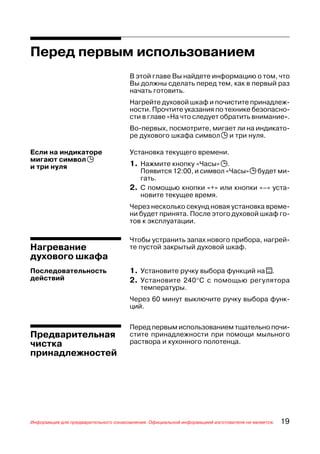 Перед первым использованием
                                      В этой главе Вы найдете информацию о том, что
                                      Вы должны сделать перед тем, как в первый раз
                                      начать готовить.
                                      Нагрейте духовой шкаф и почистите принадлеж
                                      ности. Прочтите указания по технике безопасно
                                      сти в главе «На что следует обратить внимание».
                                      Во первых, посмотрите, мигает ли на индикато
                                      ре духового шкафа символ j и три нуля.

Если на индикаторе                    Установка текущего времени.
мигают символ j
и три нуля                            1. Нажмите кнопку «Часы» j.
                                         Появится 12:00, и символ «Часы» j будет ми
                                         гать.
                                      2. С помощью кнопки «+» или кнопки «–» уста
                                         новите текущее время.
                                      Через несколько секунд новая установка време
                                      ни будет принята. После этого духовой шкаф го
                                      тов к эксплуатации.

                                      Чтобы устранить запах нового прибора, нагрей
Нагревание                            те пустой закрытый духовой шкаф.
духового шкафа
Последовательность                    1. Установите ручку выбора функций на t.
действий                              2. Установите 240°С с помощью регулятора
                                          температуры.
                                      Через 60 минут выключите ручку выбора функ
                                      ций.


                                      Перед первым использованием тщательно почи
Предварительная                       стите принадлежности при помощи мыльного
чистка                                раствора и кухонного полотенца.
принадлежностей




Информация для предварительного ознакомления. Официальной информацией изготовителя не является.   19
 