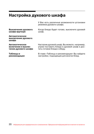 Настройка духового шкафа
                                     У Вас есть различные возможности установки
                                     режимов духового шкафа.

Выключение духового                  Когда блюдо будет готово, выключите духовой
шкафа вручную                        шкаф.

Автоматическое
выключение духового
шкафа

Автоматическое                       Настроив духовой шкаф, Вы можете, например,
включение и выклю                    утром поставить блюдо в духовой шкаф и дос
чение духового шкафа                 тать готовое блюдо к обеду.

Таблицы и                            В главе «Таблицы и рекомендации» Вы найдете
рекомендации                         настройки, подходящие для многих блюд.




20   Информация для предварительного ознакомления. Официальной информацией изготовителя не является.
 