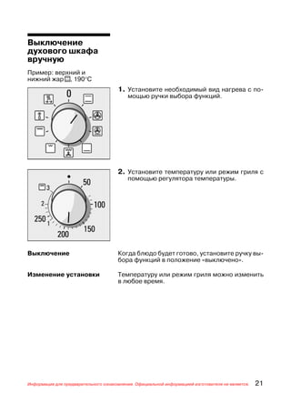Выключение
духового шкафа
вручную
Пример: верхний и
нижний жар t, 190°С
                                      1. Установите необходимый вид нагрева с по
                                          мощью ручки выбора функций.




                                      2. Установите температуру или режим гриля с
                                          помощью регулятора температуры.




Выключение                            Когда блюдо будет готово, установите ручку вы
                                      бора функций в положение «выключено».

Изменение установки                   Температуру или режим гриля можно изменить
                                      в любое время.




Информация для предварительного ознакомления. Официальной информацией изготовителя не является.   21
 