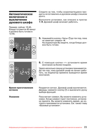Следите за тем, чтобы скоропортящиеся про
Автоматическое                        дукты не оставались в духовом шкафу слишком
включение и                           долго.
выключение                            Выполните установки, как описано в пунктах
духового шкафа                        1 4. Духовой шкаф начинает работать.

Пример: сейчас 10:45.
Блюдо готовится 45 минут
и должно быть готово в
12:45.

                                      5. Нажимайте кнопку «Часы» j до тех пор, пока
                                          не замигает символ !.
                                          На индикаторе Вы видите, когда блюдо дол
                                          жно быть готово.




                                      6. С помощью кнопки «+» установите время
                                          окончания на более позднее.
                                      Через несколько секунд установка принимается.
                                      До тех пор, пока духовой шкаф не начнет рабо
                                      тать, на индикатор времени выводится время
                                      окончания.




Время приготовления                   Раздается сигнал. Духовой шкаф выключается.
истекло                               Дважды нажмите кнопку j и выключите ручку
                                      выбора функций.

Указание                              Пока мигает символ, Вы можете изменять уста
                                      новки. Когда символ горит постоянно, установ
                                      ка принята. Вы можете изменять время, до ко
                                      торого принимается установка. См. также главу
                                      «Базовые установки».




Информация для предварительного ознакомления. Официальной информацией изготовителя не является.   23
 