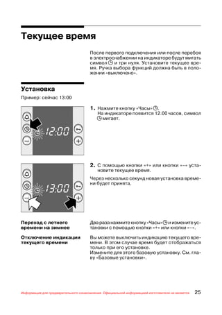 Текущее время
                                      После первого подключения или после перебоя
                                      в электроснабжении на индикаторе будут мигать
                                      символ j и три нуля. Установите текущее вре
                                      мя. Ручка выбора функций должна быть в поло
                                      жении «выключено».


Установка
Пример: сейчас 13:00

                                      1. Нажмите кнопку «Часы» j.
                                          На индикаторе появится 12.00 часов, символ
                                          j мигает.




                                      2. С помощью кнопки «+» или кнопки «–» уста
                                          новите текущее время.
                                      Через несколько секунд новая установка време
                                      ни будет принята.




Переход с летнего                     Два раза нажмите кнопку «Часы» j и измените ус
времени на зимнее                     тановки с помощью кнопки «+» или кнопки «–».

Отключение индикации                  Вы можете выключить индикацию текущего вре
текущего времени                      мени. В этом случае время будет отображаться
                                      только при его установке.
                                      Измените для этого базовую установку. См. гла
                                      ву «Базовые установки».




Информация для предварительного ознакомления. Официальной информацией изготовителя не является.   25
 
