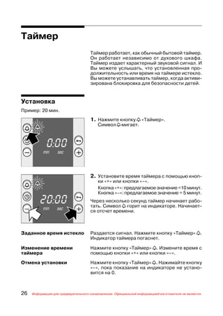 Таймер
                                     Таймер работает, как обычный бытовой таймер.
                                     Он работает независимо от духового шкафа.
                                     Таймер издает характерный звуковой сигнал. И
                                     Вы можете услышать, что установленная про
                                     должительность или время на таймере истекло.
                                     Вы можете устанавливать таймер, когда активи
                                     зирована блокировка для безопасности детей.


Установка
Пример: 20 мин.
                                     1. Нажмите кнопку a «Таймер».
                                         Символ a мигает.




                                     2. Установите время таймера с помощью кноп
                                         ки «+» или кнопки «–».
                                         Кнопка «+»: предлагаемое значение =10 минут.
                                         Кнопка «–»: предлагаемое значение = 5 минут.
                                     Через несколько секунд таймер начинает рабо
                                     тать. Символ a горит на индикаторе. Начинает
                                     ся отсчет времени.



Заданное время истекло               Раздается сигнал. Нажмите кнопку «Таймер» a.
                                     Индикатор таймера погаснет.

Изменение времени                    Нажмите кнопку «Таймер» a. Измените время с
таймера                              помощью кнопки «+» или кнопки «–».

Отмена установки                     Нажмите кнопку «Таймер» a. Нажимайте кнопку
                                     «–», пока показание на индикаторе не устано
                                     вится на 0.



26   Информация для предварительного ознакомления. Официальной информацией изготовителя не является.
 