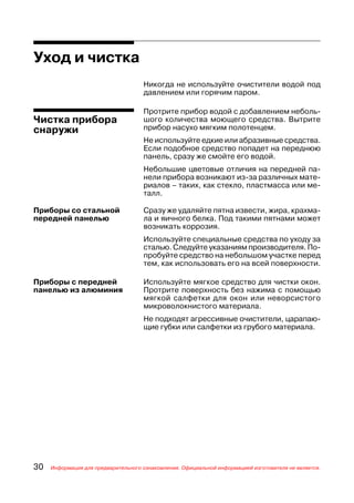 Уход и чистка
                                     Никогда не используйте очистители водой под
                                     давлением или горячим паром.

                                     Протрите прибор водой с добавлением неболь
Чистка прибора                       шого количества моющего средства. Вытрите
снаружи                              прибор насухо мягким полотенцем.
                                     Не используйте едкие или абразивные средства.
                                     Если подобное средство попадет на переднюю
                                     панель, сразу же смойте его водой.
                                     Небольшие цветовые отличия на передней па
                                     нели прибора возникают из за различных мате
                                     риалов – таких, как стекло, пластмасса или ме
                                     талл.

Приборы со стальной                  Сразу же удаляйте пятна извести, жира, крахма
передней панелью                     ла и яичного белка. Под такими пятнами может
                                     возникать коррозия.
                                     Используйте специальные средства по уходу за
                                     сталью. Следуйте указаниям производителя. По
                                     пробуйте средство на небольшом участке перед
                                     тем, как использовать его на всей поверхности.

Приборы с передней                   Используйте мягкое средство для чистки окон.
панелью из алюминия                  Протрите поверхность без нажима с помощью
                                     мягкой салфетки для окон или неворсистого
                                     микроволокнистого материала.
                                     Не подходят агрессивные очистители, царапаю
                                     щие губки или салфетки из грубого материала.




30   Информация для предварительного ознакомления. Официальной информацией изготовителя не является.
 