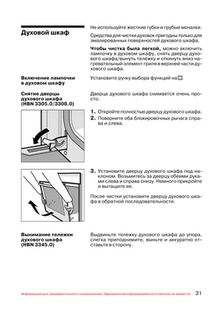 Не используйте жесткие губки и грубые мочалки.
Духовой шкаф                          Средства для чистки духовок пригодны только для
                                      эмалированных поверхностей духового шкафа.
                                      Чтобы чистка была легкой, можно включить
                                      лампочку в духовом шкафу, снять дверцу духо
                                      вого шкафа/вынуть тележку и откинуть вниз на
                                      гревательный элемент гриля в верхней части ду
                                      хового шкафа.
Включение лампочки                    Установите ручку выбора функций на t.
в духовом шкафу

Снятие дверцы                         Дверца духового шкафа снимается очень про
духового шкафа                        сто.
(HBN 3305.0/3308.0)
                                      1. Откройте полностью дверцу духового шкафа.
                                      2. Поверните оба блокировочных рычага спра
                                          ва и слева.




                                      3. Установите дверцу духового шкафа под на
                                          клоном. Возьмитесь за дверцу обеими рука
                                          ми слева и справа снизу. Немного прикройте
                                          и вытащите ее.

                                      После чистки установите дверцу духового шка
                                      фа в обратной последовательности.




Вынимание тележки                     Выдвиньте тележку духового шкафа до упора,
духового шкафа                        слегка приподнимите, выньте и аккуратно от
(HBN 3345.0)                          ставьте в сторону.




Информация для предварительного ознакомления. Официальной информацией изготовителя не является.   31
 