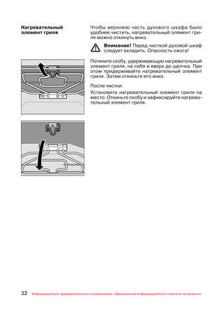 Нагревательный                       Чтобы верхнюю часть духового шкафа было
элемент гриля                        удобнее чистить, нагревательный элемент гри
                                     ля можно откинуть вниз.
                                             Внимание! Перед чисткой духовой шкаф
                                             следует охладить. Опасность ожога!

                                     Потяните скобу, удерживающую нагревательный
                                     элемент гриля, на себя и вверх до щелчка. При
                                     этом придерживайте нагревательный элемент
                                     гриля. Затем откиньте его вниз.

                                     После чистки:
                                     Установите нагревательный элемент гриля на
                                     место. Откиньте скобу и зафиксируйте нагрева
                                     тельный элемент гриля.




32   Информация для предварительного ознакомления. Официальной информацией изготовителя не является.
 