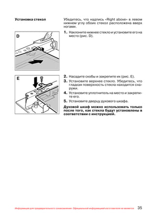 Установка стекол                      Убедитесь, что надпись «Right above» в левом
                                      нижнем углу обоих стекол расположена вверх
                                      ногами.
                                      1. Наклоните нижнее стекло и установите его на
                                          место (рис. D).




                                      2. Насадите скобы и закрепите их (рис. Е).
                                      3. Установите верхнее стекло. Убедитесь, что
                                         гладкая поверхность стекла находится сна
                                         ружи.
                                      4. Установите уплотнитель на место и закрепи
                                         те его.
                                      5. Установите дверцу духового шкафа.
                                      Духовой шкаф можно использовать только
                                      после того, как стекла будут установлены в
                                      соответствии с инструкцией.




Информация для предварительного ознакомления. Официальной информацией изготовителя не является.   35
 