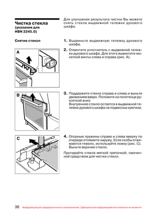 Для улучшения результата чистки Вы можете
Чистка стекла                        снять стекла выдвижной тележки духового
(указания для                        шкафа.
HBN 3345.0)

Снятие стекол                        1. Выдвиньте выдвижную тележку духового
                                         шкафа.
                                     2. Отвинтите уплотнитель с выдвижной тележ
                                         ки духового шкафа. Для этого вывинтите мо
                                         неткой винты слева и справа (рис. А).




                                     3. Поддержите стекло справа и слева и выньте
                                         движением вверх. Положите на полотенце ру
                                         кояткой вниз.
                                         Внутреннее стекло остается в выдвижной те
                                         лежке духового шкафа на подвесных крючках.




                                     4. Опорные пружины справа и слева вверху по
                                         очереди отожмите наружу. Если скобы отжи
                                         маются тяжело, используйте ложку (рис. С).
                                         Выньте верхнее стекло.
                                     Протирайте стекла мягкой тряпочкой, смочен
                                     ной средством для чистки стекол.




36   Информация для предварительного ознакомления. Официальной информацией изготовителя не является.
 