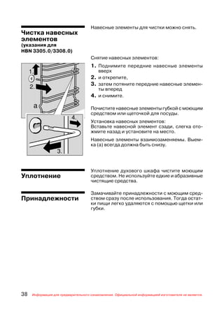 Навесные элементы для чистки можно снять.
Чистка навесных
элементов
(указания для
HBN 3305.0/3308.0)
                                     Снятие навесных элементов:
                                     1. Поднимите передние навесные элементы
                                         вверх
                                     2. и открепите,
                                     3. затем потяните передние навесные элемен
                                         ты вперед
                                     4. и снимите.

                                     Почистите навесные элементы губкой с моющим
                                     средством или щеточкой для посуды.
                                     Установка навесных элементов:
                                     Вставьте навесной элемент сзади, слегка ото
                                     жмите назад и установите на место.
                                     Навесные элементы взаимозаменяемы. Выем
                                     ка (а) всегда должна быть снизу.




                                     Уплотнение духового шкафа чистите моющим
Уплотнение                           средством. Не используйте едкие и абразивные
                                     чистящие средства.

                                     Замачивайте принадлежности с моющим сред
Принадлежности                       ством сразу после использования. Тогда остат
                                     ки пищи легко удаляются с помощью щетки или
                                     губки.




38   Информация для предварительного ознакомления. Официальной информацией изготовителя не является.
 