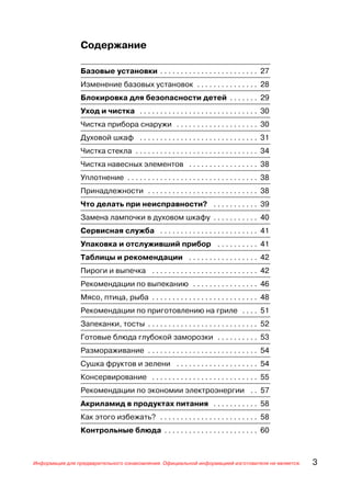 Содержание

                Базовые установки . . . . . . . . . . . . . . . . . . . . . . . . 27
                Изменение базовых установок . . . . . . . . . . . . . . . 28
                Блокировка для безопасности детей . . . . . . . 29
                Уход и чистка . . . . . . . . . . . . . . . . . . . . . . . . . . . . . 30
                Чистка прибора снаружи . . . . . . . . . . . . . . . . . . . . 30
                Духовой шкаф . . . . . . . . . . . . . . . . . . . . . . . . . . . . . 31
                Чистка стекла . . . . . . . . . . . . . . . . . . . . . . . . . . . . . . 34
                Чистка навесных элементов . . . . . . . . . . . . . . . . . 38
                Уплотнение . . . . . . . . . . . . . . . . . . . . . . . . . . . . . . . . 38
                Принадлежности . . . . . . . . . . . . . . . . . . . . . . . . . . . 38
                Что делать при неисправности? . . . . . . . . . . . 39
                Замена лампочки в духовом шкафу . . . . . . . . . . . 40
                Сервисная служба . . . . . . . . . . . . . . . . . . . . . . . . 41
                Упаковка и отслуживший прибор . . . . . . . . . . 41
                Таблицы и рекомендации . . . . . . . . . . . . . . . . . 42
                Пироги и выпечка . . . . . . . . . . . . . . . . . . . . . . . . . . 42
                Рекомендации по выпеканию . . . . . . . . . . . . . . . . 46
                Мясо, птица, рыба . . . . . . . . . . . . . . . . . . . . . . . . . . 48
                Рекомендации по приготовлению на гриле . . . . 51
                Запеканки, тосты . . . . . . . . . . . . . . . . . . . . . . . . . . . 52
                Готовые блюда глубокой заморозки . . . . . . . . . . 53
                Размораживание . . . . . . . . . . . . . . . . . . . . . . . . . . . 54
                Сушка фруктов и зелени . . . . . . . . . . . . . . . . . . . . 54
                Консервирование . . . . . . . . . . . . . . . . . . . . . . . . . . 55
                Рекомендации по экономии электроэнергии . . 57
                Акриламид в продуктах питания . . . . . . . . . . . 58
                Как этого избежать? . . . . . . . . . . . . . . . . . . . . . . . . 58
                Контрольные блюда . . . . . . . . . . . . . . . . . . . . . . . 60



Информация для предварительного ознакомления. Официальной информацией изготовителя не является.   3
 