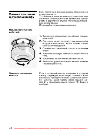 Если лампочка в духовом шкафу перегорит, ее
Замена лампочки                      нужно заменить.
в духовом шкафу                      Устойчивые к высоким температурам запасные
                                     лампочки мощностью 40 Вт Вы можете приоб
                                     рести в сервисной службе или специализиро
                                     ванных магазинах.
                                     Используйте только такие лампочки.

Последовательность
действий
                                     1. Выключите предохранитель в блоке предох
                                          ранителей.
                                     2. Постелите на дно холодного духового шкафа
                                          посудное полотенце, чтобы избежать воз
                                          можных повреждений.
                                     3.   Отвинтите стеклянный колпак вращением
                                          влево.
                                     4.   Установите новую лампочку аналогичного
                                          типа.
                                     5.   Установите на место стеклянный колпак.
                                     6.   Выньте посудное полотенце и снова включи
                                          те предохранитель.



Замена стеклянного                   Если стеклянный колпак лампочки в духовом
колпака                              шкафу поврежден, его следует заменить. Кол
                                     пак можно приобрести через Сервисную служ
                                     бу. При этом нужно указать номер изделия (но
                                     мер Е) и заводской номер (номер FD) Вашего
                                     прибора.




40   Информация для предварительного ознакомления. Официальной информацией изготовителя не является.
 