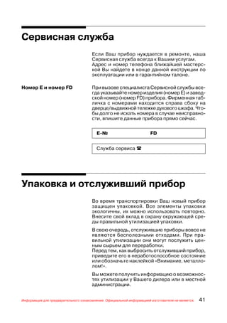 Сервисная служба
                                      Если Ваш прибор нуждается в ремонте, наша
                                      Сервисная служба всегда к Вашим услугам.
                                      Адрес и номер телефона ближайшей мастерс
                                      кой Вы найдете в конце данной инструкции по
                                      эксплуатации или в гарантийном талоне.

Номер Е и номер FD                    При вызове специалиста Сервисной службы все
                                      гда указывайте номер изделия (номер Е) и завод
                                      ской номер (номер FD) прибора. Фирменная таб
                                      личка с номерами находится справа сбоку на
                                      дверце/выдвижной тележке духового шкафа. Что
                                      бы долго не искать номера в случае неисправно
                                      сти, впишите данные прибора прямо сейчас.


                                         Е №                          FD


                                         Служба сервиса




Упаковка и отслуживший прибор
                                      Во время транспортировки Ваш новый прибор
                                      защищен упаковкой. Все элементы упаковки
                                      экологичны, их можно использовать повторно.
                                      Внесите свой вклад в охрану окружающей сре
                                      ды правильной утилизацией упаковки.
                                      В свою очередь, отслужившие приборы вовсе не
                                      являются бесполезными отходами. При пра
                                      вильной утилизации они могут послужить цен
                                      ным сырьем для переработки.
                                      Перед тем, как выбросить отслуживший прибор,
                                      приведите его в неработоспособное состояние
                                      или обозначьте наклейкой «Внимание, металло
                                      лом!».
                                      Вы можете получить информацию о возможнос
                                      тях утилизации у Вашего дилера или в местной
                                      администрации.


Информация для предварительного ознакомления. Официальной информацией изготовителя не является.   41
 