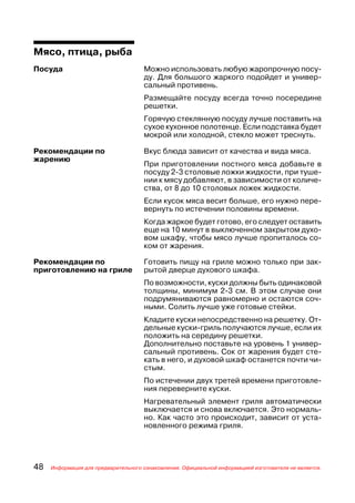 Мясо, птица, рыба
Посуда                               Можно использовать любую жаропрочную посу
                                     ду. Для большого жаркого подойдет и универ
                                     сальный противень.
                                     Размещайте посуду всегда точно посередине
                                     решетки.
                                     Горячую стеклянную посуду лучше поставить на
                                     сухое кухонное полотенце. Если подставка будет
                                     мокрой или холодной, стекло может треснуть.

Рекомендации по                      Вкус блюда зависит от качества и вида мяса.
жарению
                                     При приготовлении постного мяса добавьте в
                                     посуду 2 3 столовые ложки жидкости, при туше
                                     нии к мясу добавляют, в зависимости от количе
                                     ства, от 8 до 10 столовых ложек жидкости.
                                     Если кусок мяса весит больше, его нужно пере
                                     вернуть по истечении половины времени.
                                     Когда жаркое будет готово, его следует оставить
                                     еще на 10 минут в выключенном закрытом духо
                                     вом шкафу, чтобы мясо лучше пропиталось со
                                     ком от жарения.

Рекомендации по                      Готовить пищу на гриле можно только при зак
приготовлению на гриле               рытой дверце духового шкафа.
                                     По возможности, куски должны быть одинаковой
                                     толщины, минимум 2 3 см. В этом случае они
                                     подрумяниваются равномерно и остаются соч
                                     ными. Солить лучше уже готовые стейки.
                                     Кладите куски непосредственно на решетку. От
                                     дельные куски гриль получаются лучше, если их
                                     положить на середину решетки.
                                     Дополнительно поставьте на уровень 1 универ
                                     сальный противень. Сок от жарения будет сте
                                     кать в него, и духовой шкаф останется почти чи
                                     стым.
                                     По истечении двух третей времени приготовле
                                     ния переверните куски.
                                     Нагревательный элемент гриля автоматически
                                     выключается и снова включается. Это нормаль
                                     но. Как часто это происходит, зависит от уста
                                     новленного режима гриля.




48   Информация для предварительного ознакомления. Официальной информацией изготовителя не является.
 