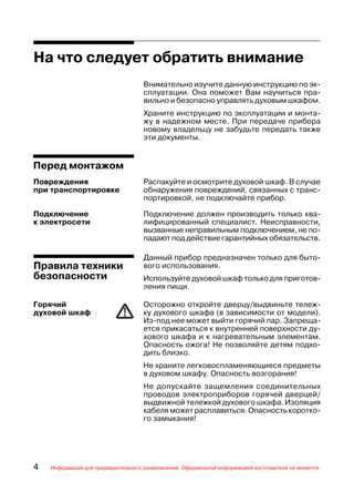 На что следует обратить внимание
                                    Внимательно изучите данную инструкцию по эк
                                    сплуатации. Она поможет Вам научиться пра
                                    вильно и безопасно управлять духовым шкафом.
                                    Храните инструкцию по эксплуатации и монта
                                    жу в надежном месте. При передаче прибора
                                    новому владельцу не забудьте передать также
                                    эти документы.


Перед монтажом
Повреждения                         Распакуйте и осмотрите духовой шкаф. В случае
при транспортировке                 обнаружения повреждений, связанных с транс
                                    портировкой, не подключайте прибор.

Подключение                         Подключение должен производить только ква
к электросети                       лифицированный специалист. Неисправности,
                                    вызванные неправильным подключением, не по
                                    падают под действие гарантийных обязательств.

                                    Данный прибор предназначен только для быто
Правила техники                     вого использования.
безопасности                        Используйте духовой шкаф только для приготов
                                    ления пищи.

Горячий                             Осторожно откройте дверцу/выдвиньте тележ
духовой шкаф                        ку духового шкафа (в зависимости от модели).
                                    Из под нее может выйти горячий пар. Запреща
                                    ется прикасаться к внутренней поверхности ду
                                    хового шкафа и к нагревательным элементам.
                                    Опасность ожога! Не позволяйте детям подхо
                                    дить близко.
                                    Не храните легковоспламеняющиеся предметы
                                    в духовом шкафу. Опасность возгорания!
                                    Не допускайте защемления соединительных
                                    проводов электроприборов горячей дверцей/
                                    выдвижной тележкой духового шкафа. Изоляция
                                    кабеля может расплавиться. Опасность коротко
                                    го замыкания!




4   Информация для предварительного ознакомления. Официальной информацией изготовителя не является.
 