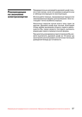 Предварительно нагревайте духовой шкаф толь
Рекомендации                          ко в том случае, если это указано в рецепте или
по экономии                           в таблице инструкции по эксплуатации.
электроэнергии                        Используйте темные, лакированные черные или
                                      эмалированные формы для выпекания. Они по
                                      глощают тепло особенно хорошо.
                                      Несколько пирогов лучше всего печь один за
                                      другим. Духовой шкаф еще теплый, Благодаря
                                      этому время выпекания второго пирога умень
                                      шается Вы также можете поставить выпекать
                                      рядом два пирога прямоугольной формы.
                                      При длительном времени приготовления Вы мо
                                      жете выключить духовой шкаф за 10 минут до
                                      окончания и использовать остаточное тепло для
                                      доведения блюда до готовности.




Информация для предварительного ознакомления. Официальной информацией изготовителя не является.   57
 