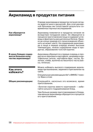 Акриламид в продуктах питания
                                     О вреде акриламида в продуктах питания сегод
                                     ня ведется много дискуссий. Для этой реклам
                                     ной брошюры мы сопоставили результаты со
                                     временных научных исследований.

Как образуется                       Акриламид появляется в продуктах питания не
акриламид?                           вследствие попадания извне. Он образуется в
                                     процессе приготовления пищи и содержит угле
                                     воды и фрагменты расщепленных белков. Одна
                                     ко до конца природу его происхождения объяс
                                     нить не может никто. На содержание акрилами
                                     да в пище в первую очередь влияют высокие
                                     температуры, низкое содержание воды в про
                                     дуктах, образование толстой корочки.

В каких блюдах содер                 Акриламид образуется в первую очередь в про
жится большое коли                   дуктах из зерновых и картофеля, например в кар
чество акриламида?                   тофельных чипсах, картофеле фри, тостах, бу
                                     лочках, хлебе, выпечке из песочного теста (кек
                                     сы, печенье).

                                     Можно избежать высокого содержания акрила
Как этого                            мида при выпекании, жарении и приговлении на
избежать?                            гриле.
                                     Специальные рекомендации Aid1 и BMVEL2 помо
                                     гут Вам в этом:

Общие рекомендации:                  Сокращайте, насколько это возможно, время
                                     приготовления.
                                     «Золотая корочка вместо коричневой» – избе
                                     гайте сильного подрумянивания блюд.
                                     Чем больше размер приготавливаемого блюда,
                                     тем меньше акриламида образуется в процессе
                                     его приготовления.




58   Информация для предварительного ознакомления. Официальной информацией изготовителя не является.
 